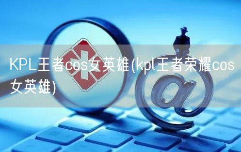 KPL王者cos女英雄(kpl王者荣耀cos女英雄)