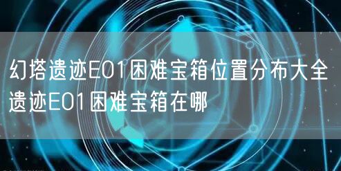 幻塔遗迹E01困难宝箱位置分布大全 遗迹E01困难宝箱在哪