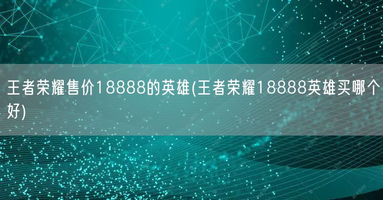 王者荣耀售价18888的英雄(王者荣耀18888英雄买哪个好)