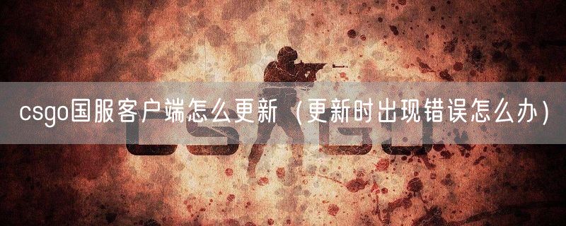 csgo国服客户端怎么更新(更新时出现错误怎么办)