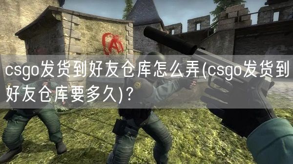 csgo发货到好友仓库怎么弄(csgo发货到好友仓库要多久)?