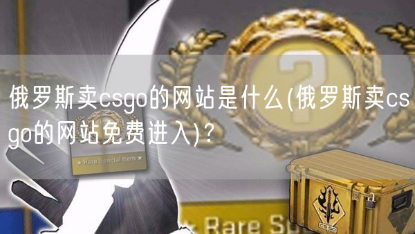 俄罗斯卖csgo的网站是什么(俄罗斯卖csgo的网站免费进入)？